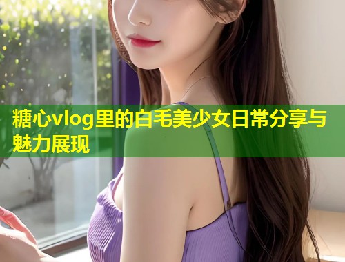 糖心vlog里的白毛美少女日常分享与魅力展现  第2张