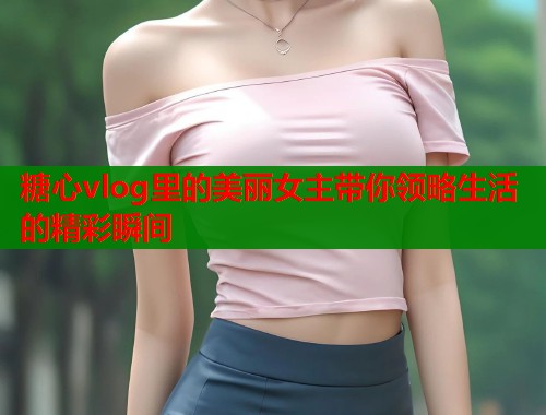 糖心vlog里的美丽女主带你领略生活的精彩瞬间  第1张