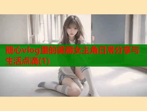 糖心vlog里的美丽女主角日常分享与生活点滴(1)  第2张