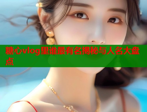 糖心vlog里谁最有名揭秘与人名大盘点  第1张