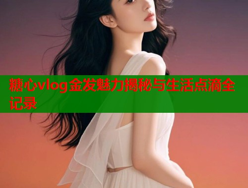 糖心vlog金发魅力揭秘与生活点滴全记录  第1张