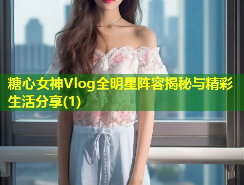 糖心女神Vlog全明星阵容揭秘与精彩生活分享(1)  第1张