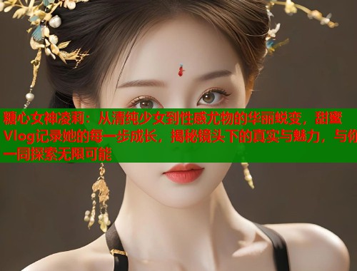 糖心女神凌莉：从清纯少女到性感尤物的华丽蜕变，甜蜜Vlog记录她的每一步成长，揭秘镜头下的真实与魅力，与你一同探索无限可能  第1张
