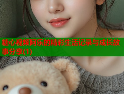 糖心视频阿乐的精彩生活记录与成长故事分享(1)  第1张