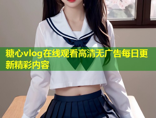 糖心vlog在线观看高清无广告每日更新精彩内容  第1张