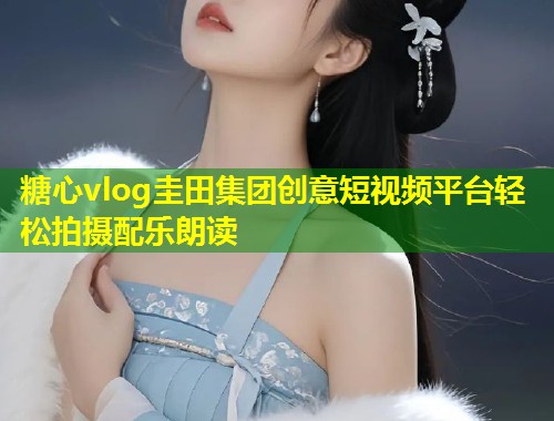 糖心vlog圭田集团创意短视频平台轻松拍摄配乐朗读  第1张