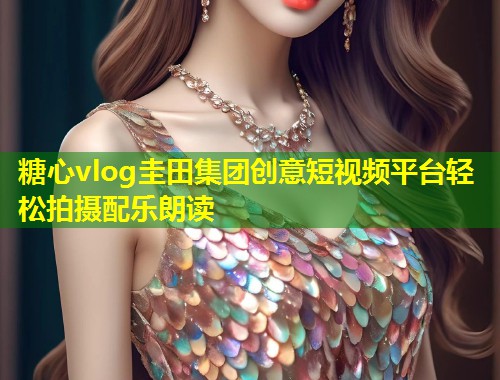 糖心vlog圭田集团创意短视频平台轻松拍摄配乐朗读  第2张