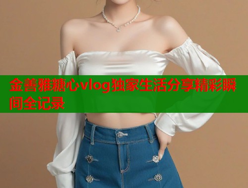 金善雅糖心vlog独家生活分享精彩瞬间全记录  第1张