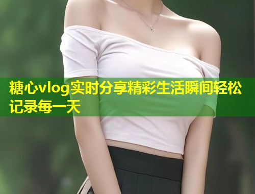 糖心vlog实时分享精彩生活瞬间轻松记录每一天  第2张