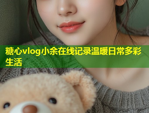 糖心vlog小余在线记录温暖日常多彩生活  第1张