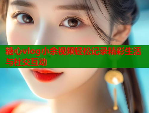 糖心vlog小余视频轻松记录精彩生活与社交互动  第2张