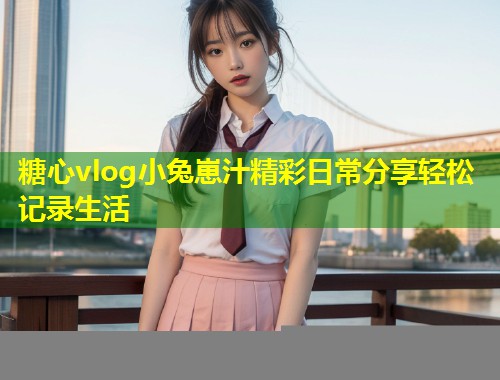 糖心vlog小兔崽汁精彩日常分享轻松记录生活  第1张