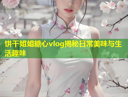 饼干姐姐糖心vlog揭秘日常美味与生活趣味  第1张