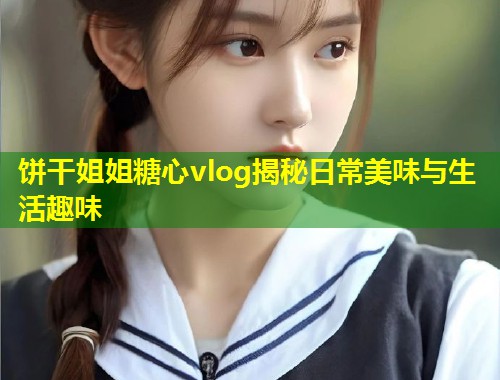 饼干姐姐糖心vlog揭秘日常美味与生活趣味  第2张