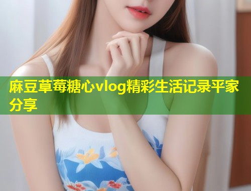 麻豆草莓糖心vlog精彩生活记录平家分享  第1张